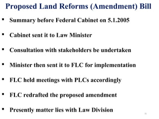  Summary before Federal Cabinet on 5.1.2005
 Cabinet sent it to Law Minister
 Consultation with stakeholders be undertaken
 Minister then sent it to FLC for implementation
 FLC held meetings with PLCs accordingly
 FLC redrafted the proposed amendment
 Presently matter lies with Law Division
Proposed Land Reforms (Amendment) Bill
22
 