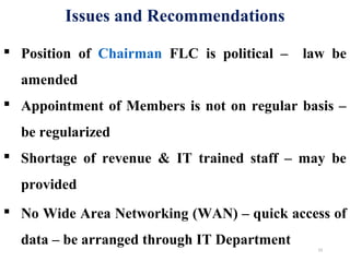  Position of Chairman FLC is political – law be
amended
 Appointment of Members is not on regular basis –
be regularized
 Shortage of revenue & IT trained staff – may be
provided
 No Wide Area Networking (WAN) – quick access of
data – be arranged through IT Department
Issues and Recommendations
23
 
