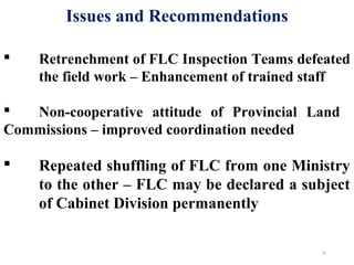 24
 Retrenchment of FLC Inspection Teams defeated
the field work – Enhancement of trained staff
 Non-cooperative attitude of Provincial Land
Commissions – improved coordination needed
 Repeated shuffling of FLC from one Ministry
to the other – FLC may be declared a subject
of Cabinet Division permanently
Issues and Recommendations
 