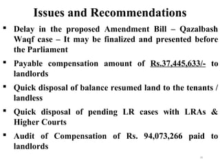  Delay in the proposed Amendment Bill – Qazalbash
Waqf case – It may be finalized and presented before
the Parliament
 Payable compensation amount of Rs.37,445,633/- to
landlords
 Quick disposal of balance resumed land to the tenants /
landless
 Quick disposal of pending LR cases with LRAs &
Higher Courts
 Audit of Compensation of Rs. 94,073,266 paid to
landlords
Issues and Recommendations
25
 