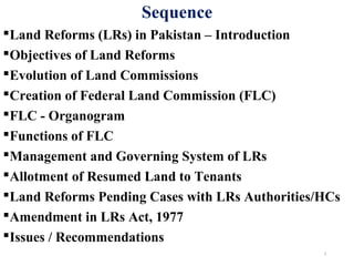Sequence
Land Reforms (LRs) in Pakistan – Introduction
Objectives of Land Reforms
Evolution of Land Commissions
Creation of Federal Land Commission (FLC)
FLC - Organogram
Functions of FLC
Management and Governing System of LRs
Allotment of Resumed Land to Tenants
Land Reforms Pending Cases with LRs Authorities/HCs
Amendment in LRs Act, 1977
Issues / Recommendations
3
 