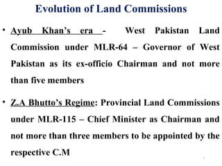 Evolution of Land Commissions
• Ayub Khan’s era - West Pakistan Land
Commission under MLR-64 – Governor of West
Pakistan as its ex-officio Chairman and not more
than five members
• Z.A Bhutto’s Regime: Provincial Land Commissions
under MLR-115 – Chief Minister as Chairman and
not more than three members to be appointed by the
respective C.M 7
 