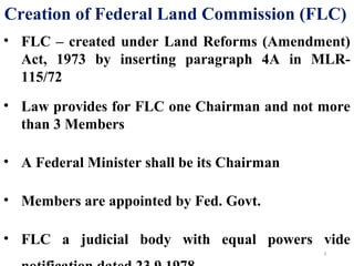Creation of Federal Land Commission (FLC)
• FLC – created under Land Reforms (Amendment)
Act, 1973 by inserting paragraph 4A in MLR-
115/72
• Law provides for FLC one Chairman and not more
than 3 Members
• A Federal Minister shall be its Chairman
• Members are appointed by Fed. Govt.
• FLC a judicial body with equal powers vide
8
 