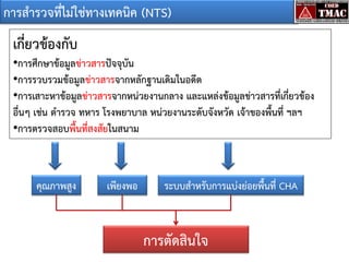 การสารวจที่ไม่ใช่ทางเทคนิค (NTS)

เกี่ยวข้องกับ
•การศึกษาข้อมูลข่าวสารปัจจุบัน
•การรวบรวมข้อมูลข่าวสารจากหลักฐานเดิมในอดีต
•การเสาะหาข้อมูลข่าวสารจากหน่วยงานกลาง และแหล่งข้อมูลข่าวสารที่เกี่ยวข้อง
อื่นๆ เช่น ตารวจ ทหาร โรงพยาบาล หน่วยงานระดับจังหวัด เจ้าของพื้นที่ ฯลฯ
•การตรวจสอบพื้นที่สงสัยในสนาม

คุณภาพสูง

เพียงพอ

ระบบสาหรับการแบ่งย่อยพื้นที่ CHA

การตัดสินใจ

 