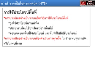 การสารวจที่ไม่ใช่ทางเทคนิค (NTS)

การใช้ประโยชน์พื้นที่
•การประเมินอย่างเป็นระบบเรื่องวิธีการใช้ประโยชน์พื้นที่
•ถูกใช้ประโยชน์นานเท่าใด
•ประชาชนกี่คนใช้ประโยชน์จากพืนที่นี้
้
•ขอบเขตของพื้นที่ใช้ประโยชน์ และพื้นที่ที่ไม่ได้ใช้ประโยชน์
•การประเมินอย่างเป็นระบบต้องดาเนินการทุกครัง ไม่ว่าจะพบทุ่นระเบิด
้
หรือไม่พบก็ตาม

 