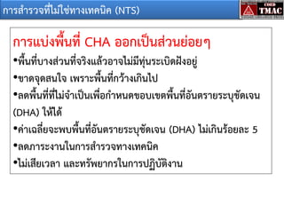 การสารวจที่ไม่ใช่ทางเทคนิค (NTS)

การแบ่งพื้นที่ CHA ออกเป็นส่วนย่อยๆ
•พื้นที่บางส่วนที่จริงแล้วอาจไม่มีทุ่นระเบิดฝังอยู่
•ขาดจุดสนใจ เพราะพื้นที่กว้างเกินไป
•ลดพื้นที่ที่ไม่จาเป็นเพื่อกาหนดขอบเขตพื้นที่อันตรายระบุชัดเจน
(DHA) ให้ได้
•ค่าเฉลี่ยจะพบพื้นที่อันตรายระบุชัดเจน (DHA) ไม่เกินร้อยละ 5
•ลดภาระงานในการสารวจทางเทคนิค
•ไม่เสียเวลา และทรัพยากรในการปฏิบัติงาน

 