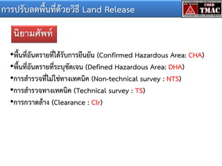 การปรับลดพื้นที่ด้วยวิธี Land Release
นิยามศัพท์
•พื้นที่อันตรายที่ได้รับการยืนยัน (Confirmed Hazardous Area: CHA)
•พื้นที่อันตรายที่ระบุชัดเจน (Defined Hazardous Area: DHA)
•การสารวจที่ไม่ใช่ทางเทคนิค (Non-technical survey : NTS)
•การสารวจทางเทคนิค (Technical survey : TS)
•การกวาดล้าง (Clearance : Clr)

 