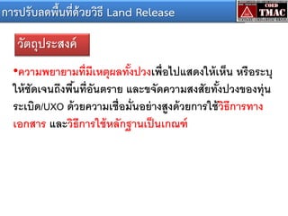 การปรับลดพื้นที่ด้วยวิธี Land Release
วัตถุประสงค์
•ความพยายามที่ มีเหตุผลทังปวงเพื่อไปแสดงให้ เห็น หรือระบุ
้
ให้ ชัดเจนถึงพืนที่อันตราย และขจัดความสงสัยทังปวงของทุ่น
้
้
ระเบิด/UXO ด้ วยความเชื่อมั่นอย่ างสูงด้ วยการใช้ วธีการทาง
ิ
เอกสาร และวิธีการใช้ หลักฐานเป็ นเกณฑ์

 