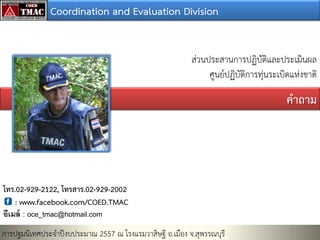 Coordination and Evaluation Division
ส่วนประสานการปฏิบัติและประเมินผล
ศูนย์ปฏิบัติการทุ่นระเบิดแห่งชาติ

คาถาม

โทร.02-929-2122, โทรสาร.02-929-2002
: www.facebook.com/COED.TMAC
อีเมล์ : oce_tmac@hotmail.com

การปฐมนิเทศประจาปีงบประมาณ 2557 ณ โรงแรมวาสิษฐี อ.เมือง จ.สุพรรณบุรี

 