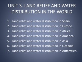 UNIT 3. LAND RELIEF AND WATER
DISTRIBUTION IN THE WORLD
1. Land relief and water distribution in Spain.
2. Land relief and water distribution in Europe.
3. Land relief and water distribution in Africa.
4. Land relief and water distribution in America.
5. Land relief and water distribution in Asia.
6. Land relief and water distribution in Oceania
7. Land relief and water distribution in Antarctica.
 