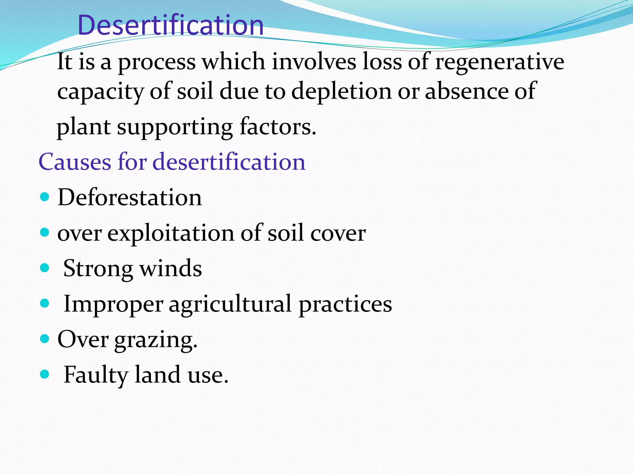 Desertification
It is a process which involves loss of regenerative
capacity of soil due to depletion or absence of
plant supporting factors.
Causes for desertification
 Deforestation
 over exploitation of soil cover
 Strong winds
 Improper agricultural practices
 Over grazing.
 Faulty land use.
 