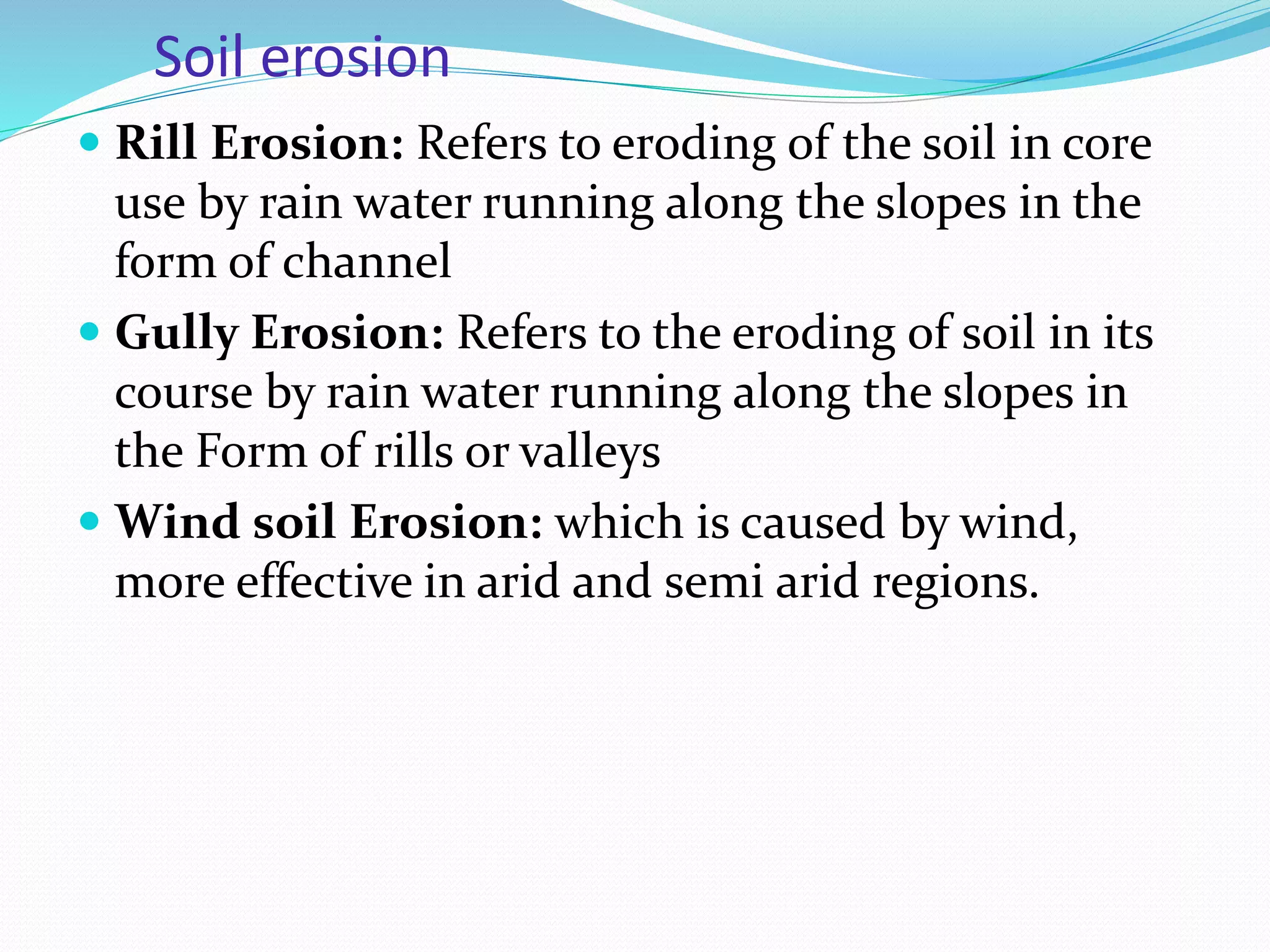 Soil erosion
 Rill Erosion: Refers to eroding of the soil in core
use by rain water running along the slopes in the
form of channel
 Gully Erosion: Refers to the eroding of soil in its
course by rain water running along the slopes in
the Form of rills or valleys
 Wind soil Erosion: which is caused by wind,
more effective in arid and semi arid regions.
 