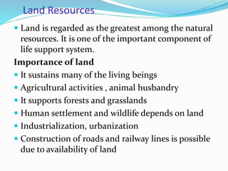 Land Resources
 Land is regarded as the greatest among the natural
resources. It is one of the important component of
life support system.
Importance of land
 It sustains many of the living beings
 Agricultural activities , animal husbandry
 It supports forests and grasslands
 Human settlement and wildlife depends on land
 Industrialization, urbanization
 Construction of roads and railway lines is possible
due to availability of land
 