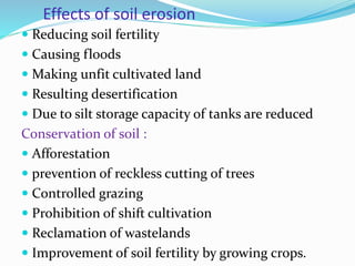 Effects of soil erosion
 Reducing soil fertility
 Causing floods
 Making unfit cultivated land
 Resulting desertification
 Due to silt storage capacity of tanks are reduced
Conservation of soil :
 Afforestation
 prevention of reckless cutting of trees
 Controlled grazing
 Prohibition of shift cultivation
 Reclamation of wastelands
 Improvement of soil fertility by growing crops.
 
