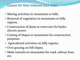 .
Causes for Man induced land slides
 Mining activities in mountains or hills.
 Removal of vegetation in mountains or hilly
regions.
 Construction of dams or reservoirs for hydro
electric power.
 Cutting of slopes or mountains for construction
purposes.
 Agricultural activities on hilly regions.
 Over grazing on hill slopes.
 Make tunnels on mountains for road, railway lines
etc.
 