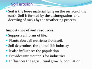 Soil erosion
 Soil is the loose material lying on the surface of the
earth. Soil is formed by the disintegration and
decaying of rocks by the weathering process.
Importance of soil resources
 Supports all forms of life.
 Plants abort all nutrients from soil.
 Soil determines the animal life industry.
 It also influences the population
 Provides raw materials for industries.
 Influences the agricultural growth, population.
 