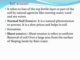 Soil erosion
 It refers to loss of the top fertile layer or part of the
soil by natural agencies like running water, ward
and sea waves.
 Normal Soil Erosion: It is a natural phenomenon
or process. It is a slow prices and helps in soil
 formation.
 Sheet erosion : Sheet erosion is refers to uniform
Removal of soil Over a large area from the surface
of Sloping lands by Rain water.
 