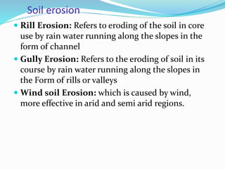 Soil erosion
 Rill Erosion: Refers to eroding of the soil in core
use by rain water running along the slopes in the
form of channel
 Gully Erosion: Refers to the eroding of soil in its
course by rain water running along the slopes in
the Form of rills or valleys
 Wind soil Erosion: which is caused by wind,
more effective in arid and semi arid regions.
 