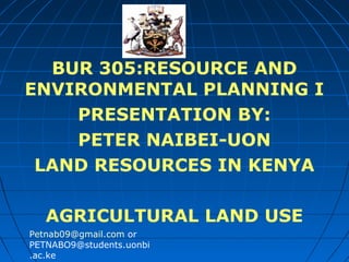 BUR 305:RESOURCE AND
ENVIRONMENTAL PLANNING I
PRESENTATION BY:
PETER NAIBEI-UON
LAND RESOURCES IN KENYA
AGRICULTURAL LAND USE
Petnab09@gmail.com or
PETNABO9@students.uonbi
.ac.ke

 