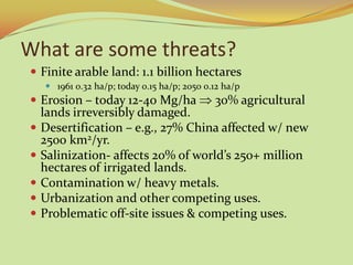 What are some threats?
 Finite arable land: 1.1 billion hectares
     1961 0.32 ha/p; today 0.15 ha/p; 2050 0.12 ha/p
 Erosion – today 12-40 Mg/ha                 30% agricultural
    lands irreversibly damaged.
   Desertification – e.g., 27% China affected w/ new
    2500 km2/yr.
   Salinization- affects 20% of world’s 250+ million
    hectares of irrigated lands.
   Contamination w/ heavy metals.
   Urbanization and other competing uses.
   Problematic off-site issues & competing uses.
 