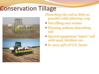 Conservation Tillage
               Disturbing the soil as little as
                 possible while planting crop
                Not tilling over winter
                Planting without disturbing
                 soil
                Special equipment “inject” soil
                 with seed, fertilizer etc.
                In 2003 45% of U.S. farms
 