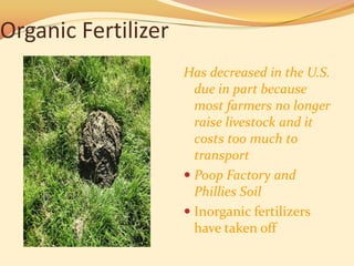 Organic Fertilizer
                     Has decreased in the U.S.
                       due in part because
                       most farmers no longer
                       raise livestock and it
                       costs too much to
                       transport
                      Poop Factory and
                       Phillies Soil
                      Inorganic fertilizers
                       have taken off
 