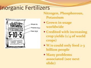 Inorganic Fertilizers
                  Nitrogen, Phosphorous,
                    Potassium
                   Grown in usage
                    worldwide
                   Credited with increasing
                    crop yields (1/4 of world
                    crops)
                   W/o could only feed 2-3
                    billion people
                   Many problems
                    associated (see next
                    slide)
 