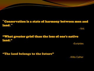 “Conservation is a state of harmony between men and
land.”
                                                    - Ibid.


“What greater grief than the loss of one's native
land.”
                                              -Euripides



“The land belongs to the future”
                                           -Willa Cather
 
