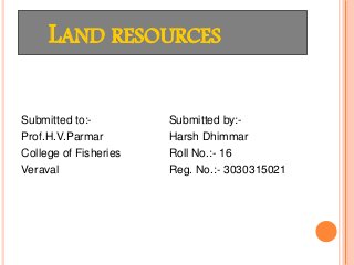 LAND RESOURCES
Submitted to:-
Prof.H.V.Parmar
College of Fisheries
Veraval
Submitted by:-
Harsh Dhimmar
Roll No.:- 16
Reg. No.:- 3030315021
 