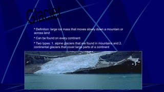 • Definition: large ice mass that moves slowly down a mountain or
across land
• Can be found on every continent
• Two types: 1. alpine glaciers that are found in mountains and 2.
continental glaciers that cover large parts of a continent
 