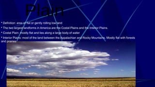 • Definition: area of flat or gently rolling low land
• The two largest landforms in America are the Costal Plains and the Interior Plains.
• Costal Plain: mostly flat and lies along a large body of water
• Interior Plains: most of the land between the Appalachian and Rocky Mountains. Mostly flat with forests
and prairies
 