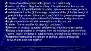 a store of wealth for individuals, groups, or a community
production of food, fibre, fuel or other biotic materials for human use
provision of biological habitats for plants, animals and micro-organisms
co-determinant in the global energy balance and the global hydrological
cycle, which provides both a source and a sink for greenhouse gases
regulation of the storage and flow of surface water and groundwater
storehouse of minerals and raw materials for human use
a buffer, filter or modifier for chemical pollutants
provision of physical space for settlements, industry and recreation
storage and protection of evidence from the historical or pre-historical
record (fossils, evidence of past climates, archaeological remains, etc.)
enabling or hampering movement of animals, plants and people
between one area and another
 