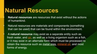 Natural Resources
• Natural resources are resources that exist without the actions
of humankind.
• Natural resources are materials and components (something
that can be used) that can be found within the environment.
• A natural resource may exist as a separate entity such as
fresh water, and air, as well as a living organism such as a fish,
or it may exist in an alternate form which must be processed to
obtain the resource such as metal ores, mineral oil, and most
forms of energy.
 