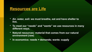 Resources are Life
• Air, water, soil: we must breathe, eat and have shelter to
live.
• To meet our “needs” and “wants” we use resources in many
different ways.
• Natural resources: material that comes from our natural
environment (raw)
• In economics: needs = demands; wants: supply
 