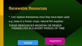 Renewable Resources
• Can replace themselves once they have been used.
e.g. trees in a forest; crops; natural fish supplies
THESE RESOURCES REGROW OR RENEW
THEMSELVES IN A SHORT PERIOD OF TIME
Wildlife
Vegetation
 