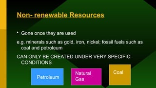 Non- renewable Resources
• Gone once they are used
e.g. minerals such as gold, iron, nickel; fossil fuels such as
coal and petroleum
CAN ONLY BE CREATED UNDER VERY SPECIFIC
CONDITIONS
Petroleum
Natural
Gas
Coal
 