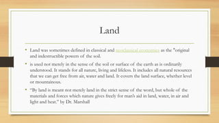 Land
• Land was sometimes defined in classical and neoclassical economics as the "original
and indestructible powers of the soil.
• is used not merely in the sense of the soil or surface of the earth as is ordinarily
understood. It stands for all nature, living and lifeless. It includes all natural resources
that we can get free from air, water and land. It covers the land surface, whether level
or mountainous.
• “By land is meant not merely land in the strict sense of the word, but whole of the
materials and forces which nature gives freely for man’s aid in land, water, in air and
light and heat.” by Dr. Marshall
 