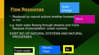 Flow Resources
• Replaced by natural actions whether humans use them
or not
e.g. fresh water flowing through streams and rivers
because of precipitation; ocean currents
EXIST B/C OF NATURAL SYSTEMS AND NATURAL
PROCESSES
Solar
Energy
Fresh water
Waves,
Tides
Air
Wind
 