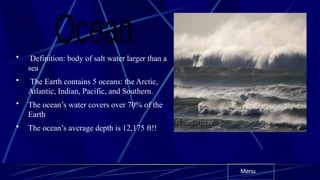 • Definition: body of salt water larger than a
sea
• The Earth contains 5 oceans: the Arctic,
Atlantic, Indian, Pacific, and Southern.
• The ocean’s water covers over 70% of the
Earth
• The ocean’s average depth is 12,175 ft!!
Menu
 