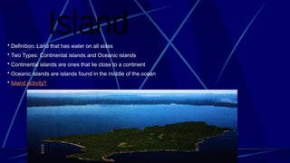 • Definition: Land that has water on all sides
• Two Types: Continental islands and Oceanic islands
• Continental islands are ones that lie close to a continent
• Oceanic islands are islands found in the middle of the ocean
• Island activity!!
 
