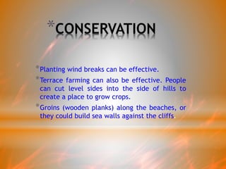 *CONSERVATION
*Planting wind breaks can be effective.
*Terrace farming can also be effective. People
can cut level sides into the side of hills to
create a place to grow crops.
*Groins (wooden planks) along the beaches, or
they could build sea walls against the cliffs.
 