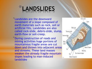 *LANDSLIDES
*Landslides are the downward
movement of a slope composed of
earth materials such as rock, soil or
artificial fills. Landslides are also
called rock-slide, debris-slide, slump,
earth-flow or soil-creep.
*During construction of roads and
mining activities huge portions of
mountainous fragile areas are cut
down and thrown into adjacent areas
and streams. These land masses
weaken the already fragile mountain
slopes leading to man-induced
landslides.
 