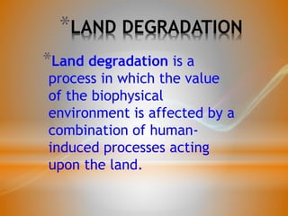 *LAND DEGRADATION
*Land degradation is a
process in which the value
of the biophysical
environment is affected by a
combination of human-
induced processes acting
upon the land.
 