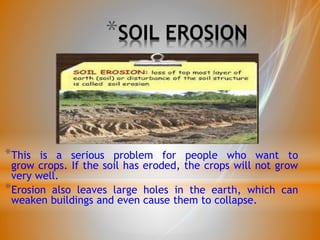 *SOIL EROSION
*This is a serious problem for people who want to
grow crops. If the soil has eroded, the crops will not grow
very well.
*Erosion also leaves large holes in the earth, which can
weaken buildings and even cause them to collapse.
 