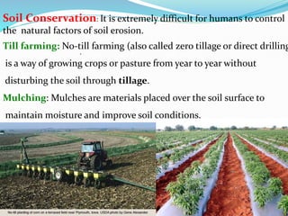 .
Soil Conservation: It is extremely difficult for humans to control
the natural factors of soil erosion.
Till farming: No-till farming (also called zero tillage or direct drilling
is a way of growing crops or pasture from year to year without
disturbing the soil through tillage.
Mulching: Mulches are materials placed over the soil surface to
maintain moisture and improve soil conditions.
 