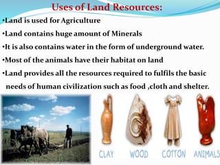 Uses of Land Resources:
•Land is used for Agriculture
•Land contains huge amount of Minerals
•It is also contains water in the form of underground water.
•Most of the animals have their habitat on land
•Land provides all the resources required to fulfils the basic
needs of human civilization such as food ,cloth and shelter.
 