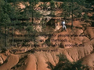 Soil Erosion
• Soil erosion is the washing or blowing away
(by wind or water) of the top layer
of soil (dirt).
• This is a serious problem for people who want
to grow crops. Crops are the foods
that farmers grow. If the soil has eroded, the
crops will not grow very well.
 