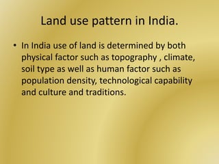 Land use pattern in India.
• In India use of land is determined by both
physical factor such as topography , climate,
soil type as well as human factor such as
population density, technological capability
and culture and traditions.
 