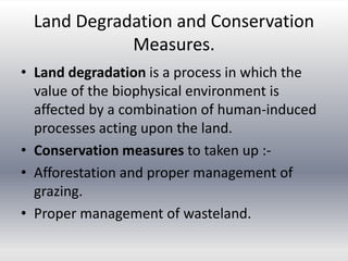 Land Degradation and Conservation
Measures.
• Land degradation is a process in which the
value of the biophysical environment is
affected by a combination of human-induced
processes acting upon the land.
• Conservation measures to taken up :-
• Afforestation and proper management of
grazing.
• Proper management of wasteland.
 