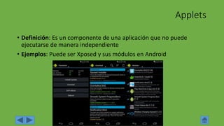 Applets
• Definición: Es un componente de una aplicación que no puede
ejecutarse de manera independiente
• Ejemplos: Puede ser Xposed y sus módulos en Android
 